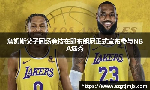 詹姆斯父子同场竞技在即布朗尼正式宣布参与NBA选秀