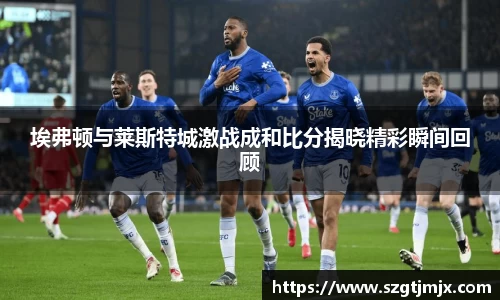 埃弗顿与莱斯特城激战成和比分揭晓精彩瞬间回顾