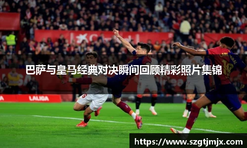 巴萨与皇马经典对决瞬间回顾精彩照片集锦