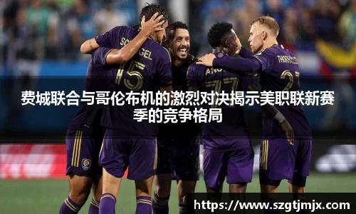 费城联合与哥伦布机的激烈对决揭示美职联新赛季的竞争格局