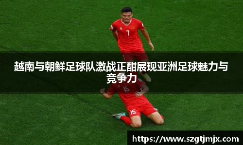越南与朝鲜足球队激战正酣展现亚洲足球魅力与竞争力