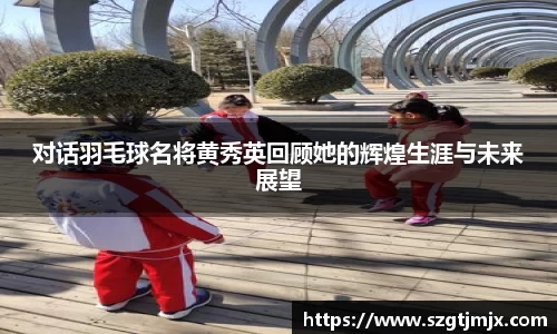 对话羽毛球名将黄秀英回顾她的辉煌生涯与未来展望